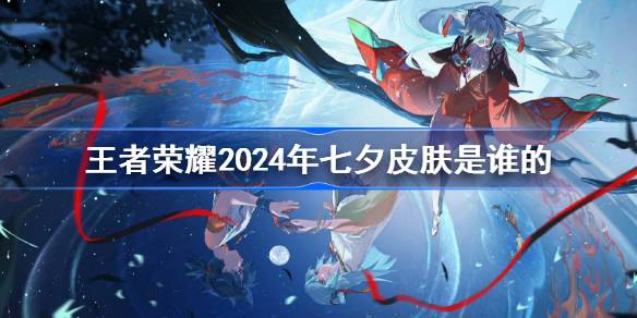 王者荣耀2024年七夕皮肤是谁的 王者荣耀2024年七夕皮肤介绍