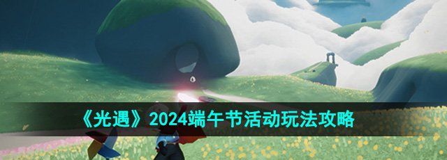 《光遇》2024端午节活动玩法攻略