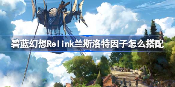 碧蓝幻想Relink兰斯洛特因子怎么搭配 碧蓝幻想Relink兰斯洛特角色攻略