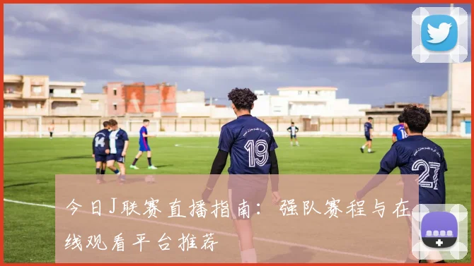 今日J联赛直播指南：强队赛程与在线观看平台推荐