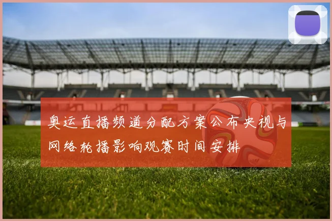 奥运直播频道分配方案公布央视与网络轮播影响观赛时间安排