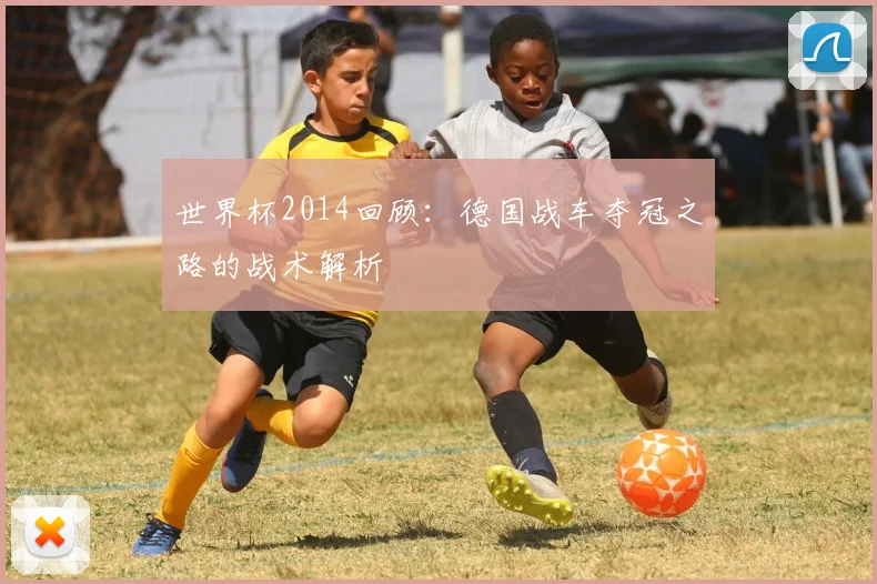 世界杯2014回顾:德国战车夺冠之路的战术解析