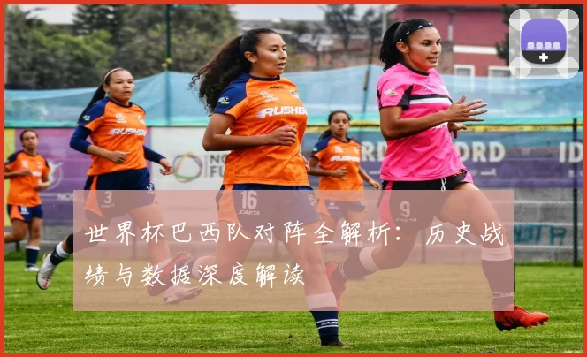 世界杯巴西队对阵全解析：历史战绩与数据深度解读