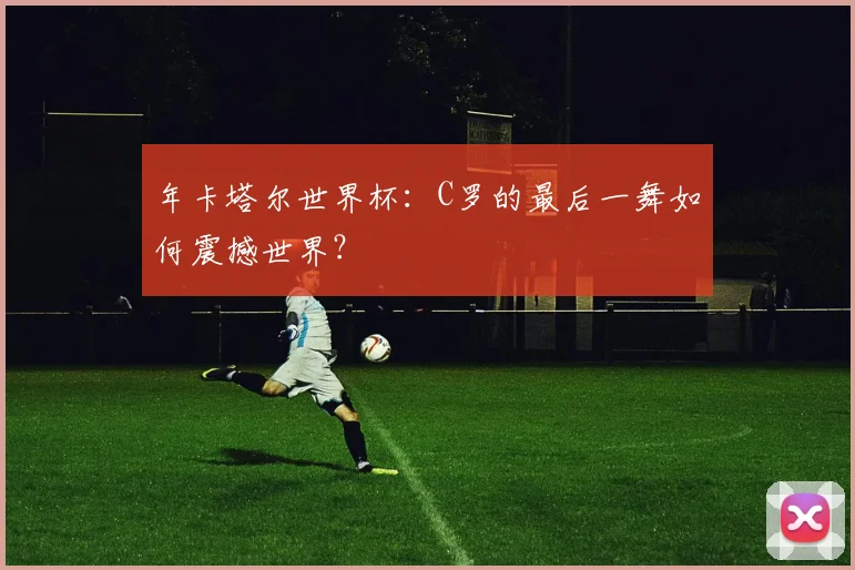 年卡塔尔世界杯：C罗的最后一舞如何震撼世界？