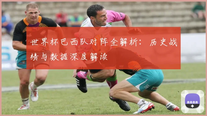 世界杯巴西队对阵全解析：历史战绩与数据深度解读