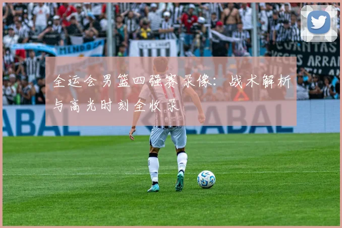 全运会男篮四强赛录像:战术解析与高光时刻全收录