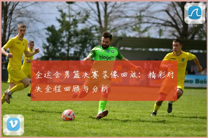 全运会男篮决赛录像回放:精彩对决全程回顾与分析