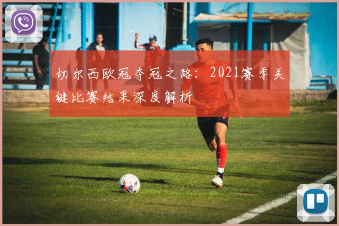 切尔西欧冠夺冠之路:2021赛季关键比赛结果深度解析